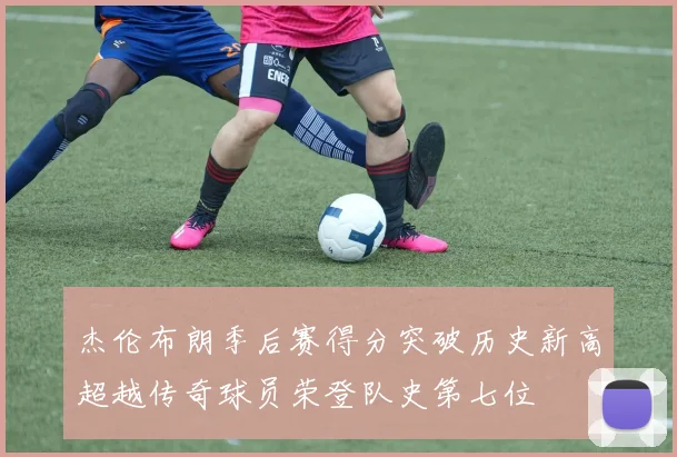 杰伦布朗季后赛得分突破历史新高超越传奇球员荣登队史第七位