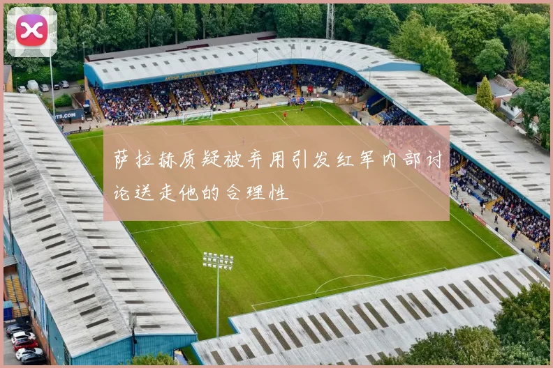 萨拉赫质疑被弃用引发红军内部讨论送走他的合理性