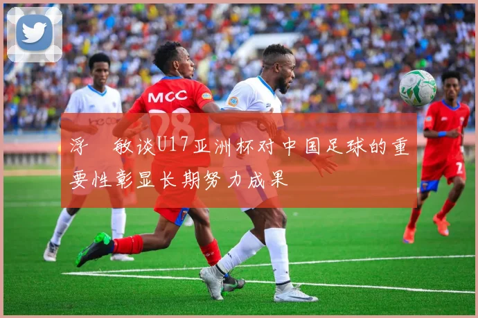 浮嶋敏谈U17亚洲杯对中国足球的重要性彰显长期努力成果