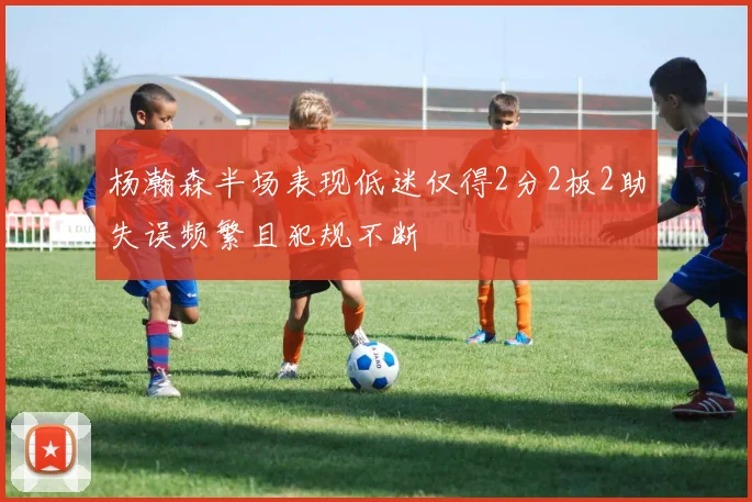 杨瀚森半场表现低迷仅得2分2板2助失误频繁且犯规不断